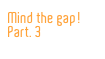 Mind the gap!
Part. 3